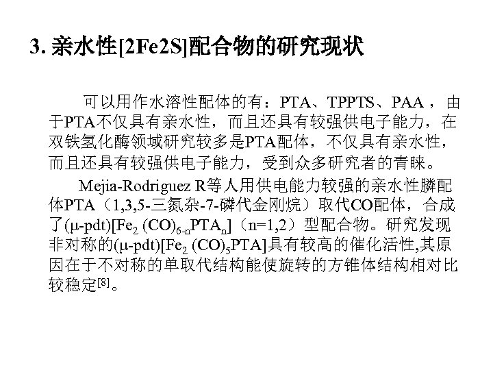 3. 亲水性[2 Fe 2 S]配合物的研究现状 可以用作水溶性配体的有：PTA、TPPTS、PAA ，由 于PTA不仅具有亲水性，而且还具有较强供电子能力，在 双铁氢化酶领域研究较多是PTA配体，不仅具有亲水性， 而且还具有较强供电子能力，受到众多研究者的青睐。 Mejia-Rodriguez R等人用供电能力较强的亲水性膦配 体PTA（1, 3,