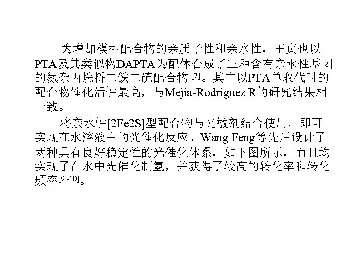 为增加模型配合物的亲质子性和亲水性，王贞也以 PTA及其类似物DAPTA为配体合成了三种含有亲水性基团 的氮杂丙烷桥二铁二硫配合物 [7]。其中以PTA单取代时的 配合物催化活性最高，与Mejia-Rodriguez R的研究结果相 一致。 将亲水性[2 Fe 2 S]型配合物与光敏剂结合使用，即可 实现在水溶液中的光催化反应。Wang Feng等先后设计了 两种具有良好稳定性的光催化体系，如下图所示，而且均