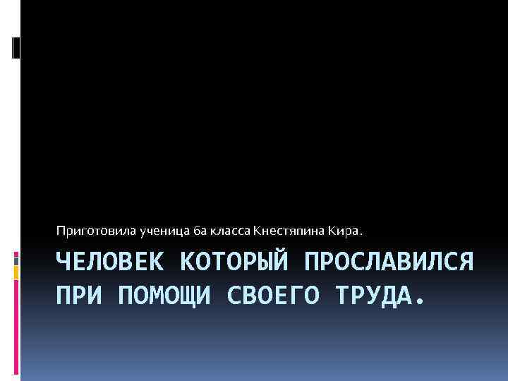 Приготовила ученица 6 а класса Кнестяпина Кира. ЧЕЛОВЕК КОТОРЫЙ ПРОСЛАВИЛСЯ ПРИ ПОМОЩИ СВОЕГО ТРУДА.