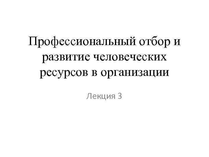 Профессиональный отбор и развитие человеческих ресурсов в организации Лекция 3 