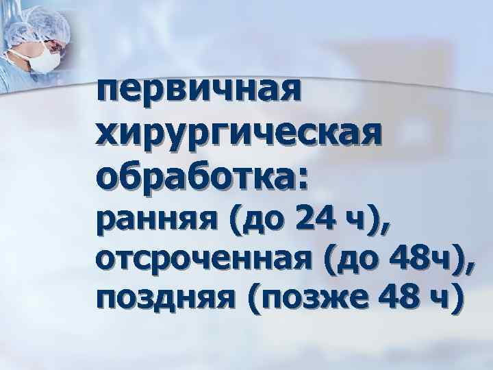 первичная хирургическая обработка: ранняя (до 24 ч), отсроченная (до 48 ч), поздняя (позже 48