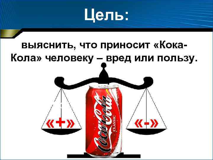 Цель: выяснить, что приносит «Кока. Кола» человеку – вред или пользу. Цель проекта: «+»
