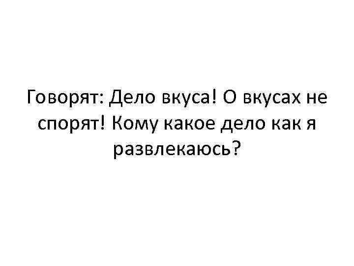Говорят: Дело вкуса! О вкусах не спорят! Кому какое дело как я развлекаюсь? 