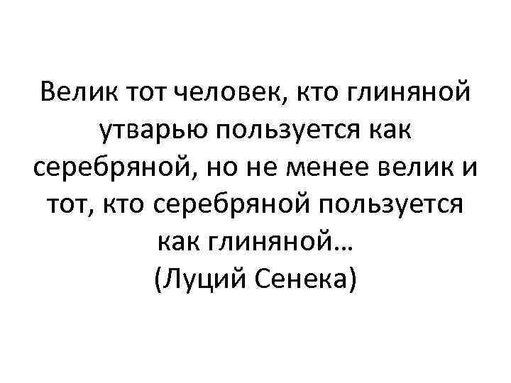 Велик тот человек, кто глиняной утварью пользуется как серебряной, но не менее велик и