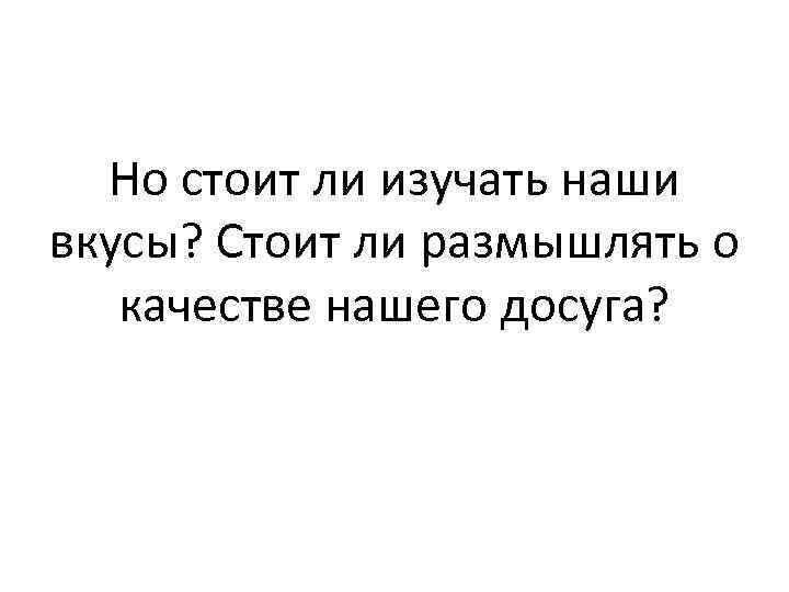 Но стоит ли изучать наши вкусы? Стоит ли размышлять о качестве нашего досуга? 