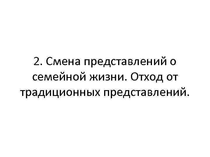 2. Смена представлений о семейной жизни. Отход от традиционных представлений. 