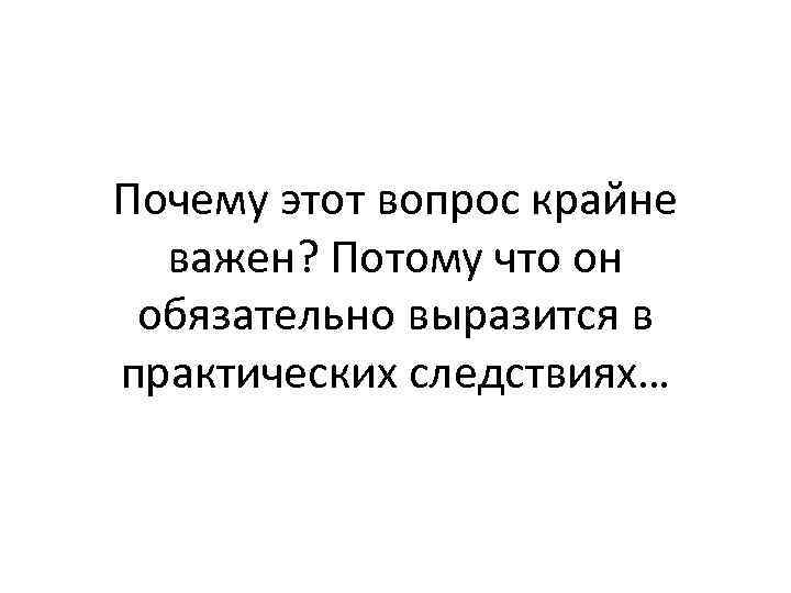 Почему этот вопрос крайне важен? Потому что он обязательно выразится в практических следствиях… 