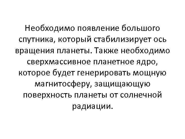 Необходимо появление большого спутника, который стабилизирует ось вращения планеты. Также необходимо сверхмассивное планетное ядро,