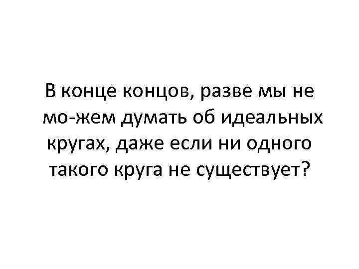 В конце концов, разве мы не мо жем думать об идеальных кругах, даже если