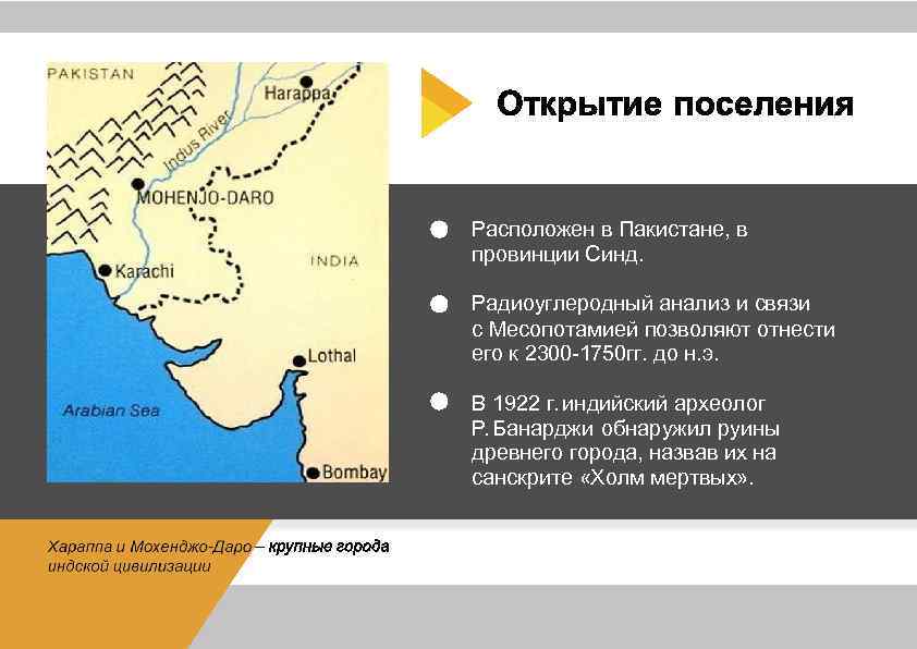 Расположен в Пакистане, в провинции Синд. Радиоуглеродный анализ и связи с Месопотамией позволяют отнести