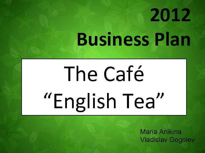 2012 Business Plan The Café “English Tea” Maria Anikina Vladislav Gogolev 