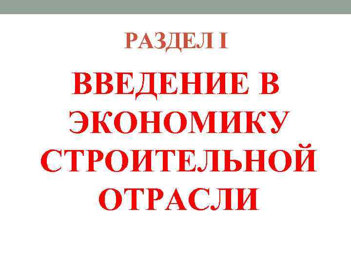 РАЗДЕЛ I ВВЕДЕНИЕ В ЭКОНОМИКУ СТРОИТЕЛЬНОЙ ОТРАСЛИ 