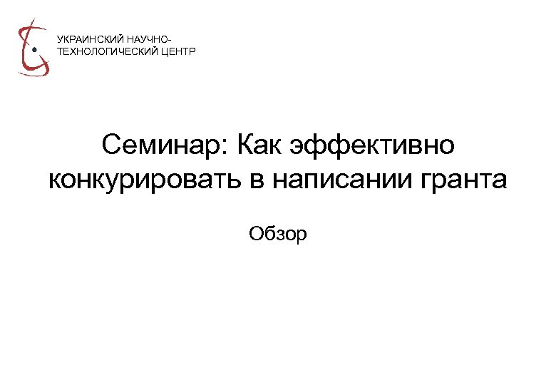 УКРАИНСКИЙ НАУЧНОТЕХНОЛОГИЧЕСКИЙ ЦЕНТР Семинар: Как эффективно конкурировать в написании гранта Обзор 