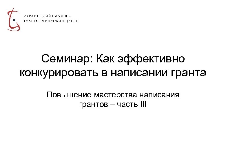 УКРАИНСКИЙ НАУЧНОТЕХНОЛОГИЧЕСКИЙ ЦЕНТР Семинар: Как эффективно конкурировать в написании гранта Повышение мастерства написания грантов