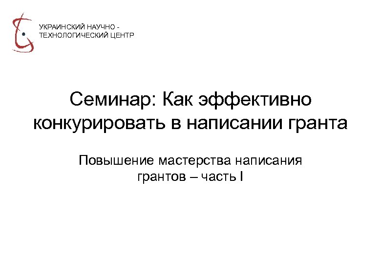 УКРАИНСКИЙ НАУЧНО ТЕХНОЛОГИЧЕСКИЙ ЦЕНТР Семинар: Как эффективно конкурировать в написании гранта Повышение мастерства написания