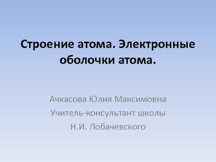 Строение атома. Электронные оболочки атома. Ачкасова Юлия Максимовна Учитель-консультант школы Н. И. Лобачевского 