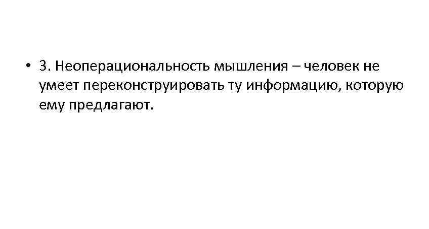  • 3. Неоперациональность мышления – человек не умеет переконструировать ту информацию, которую ему