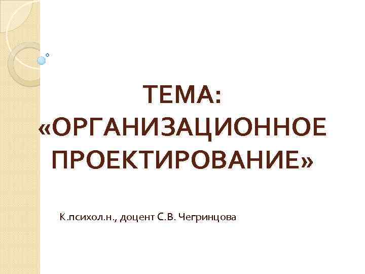 ТЕМА: «ОРГАНИЗАЦИОННОЕ ПРОЕКТИРОВАНИЕ» К. психол. н. , доцент С. В. Чегринцова 
