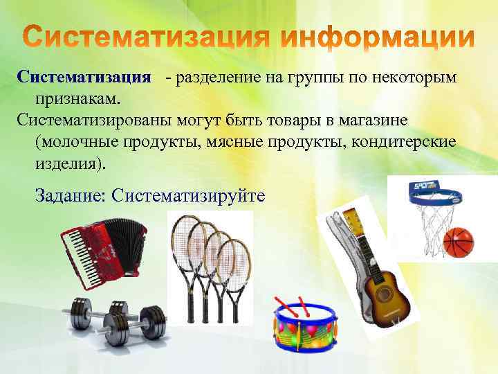 Систематизация - разделение на группы по некоторым признакам. Систематизированы могут быть товары в магазине