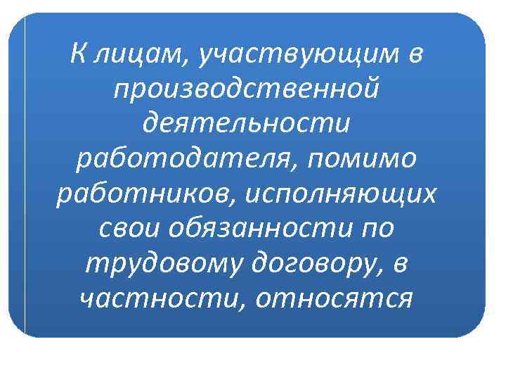 К лицам, участвующим в производственной деятельности работодателя, помимо работников, исполняющих свои обязанности по трудовому