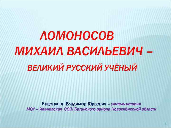 ЛОМОНОСОВ МИХАИЛ ВАСИЛЬЕВИЧ – ВЕЛИКИЙ РУССКИЙ УЧЁНЫЙ Кацендорн Владимир Юрьевич – учитель истории МОУ