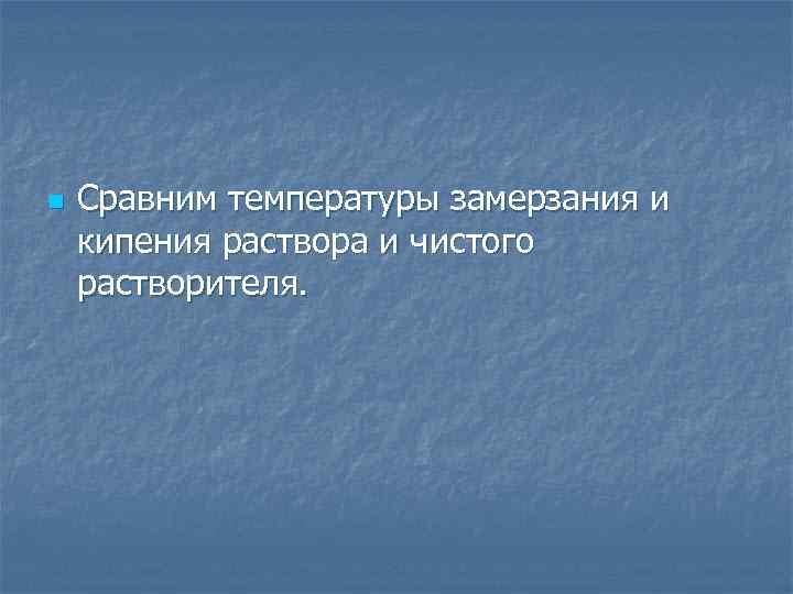 n Сравним температуры замерзания и кипения раствора и чистого растворителя. 