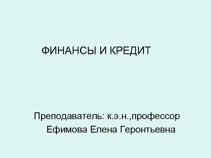 ФИНАНСЫ И КРЕДИТ Преподаватель: к. э. н. , профессор Ефимова Елена Геронтьевна 