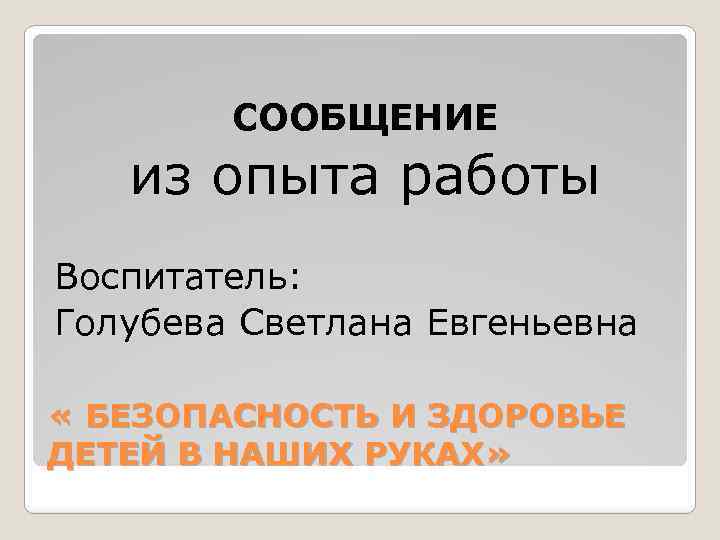 СООБЩЕНИЕ из опыта работы Воспитатель: Голубева Светлана Евгеньевна « БЕЗОПАСНОСТЬ И ЗДОРОВЬЕ ДЕТЕЙ В