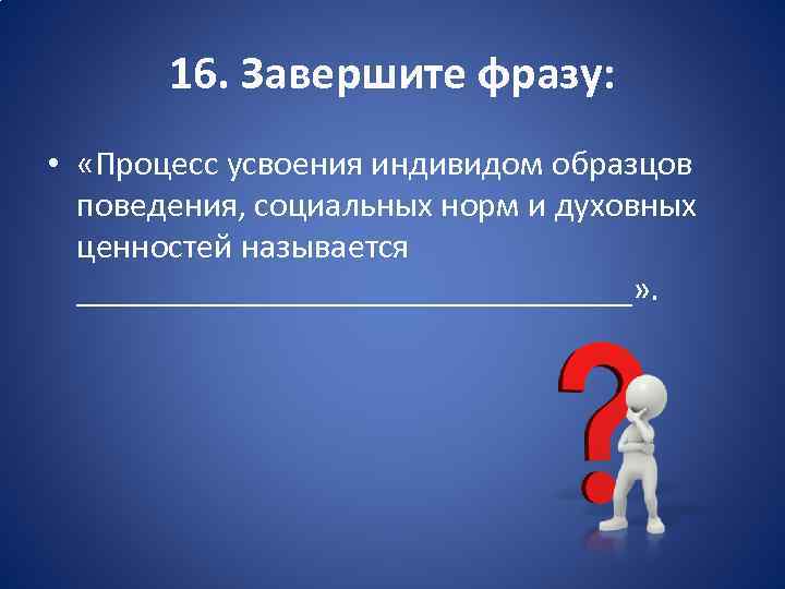 16. Завершите фразу: • «Процесс усвоения индивидом образцов поведения, социальных норм и духовных ценностей