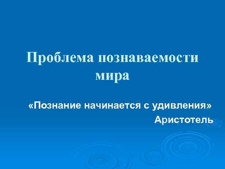 Проблема познаваемости мира «Познание начинается с удивления» Аристотель 