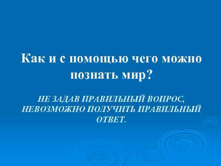 Как и с помощью чего можно познать мир? НЕ ЗАДАВ ПРАВИЛЬНЫЙ ВОПРОС, НЕВОЗМОЖНО ПОЛУЧИТЬ