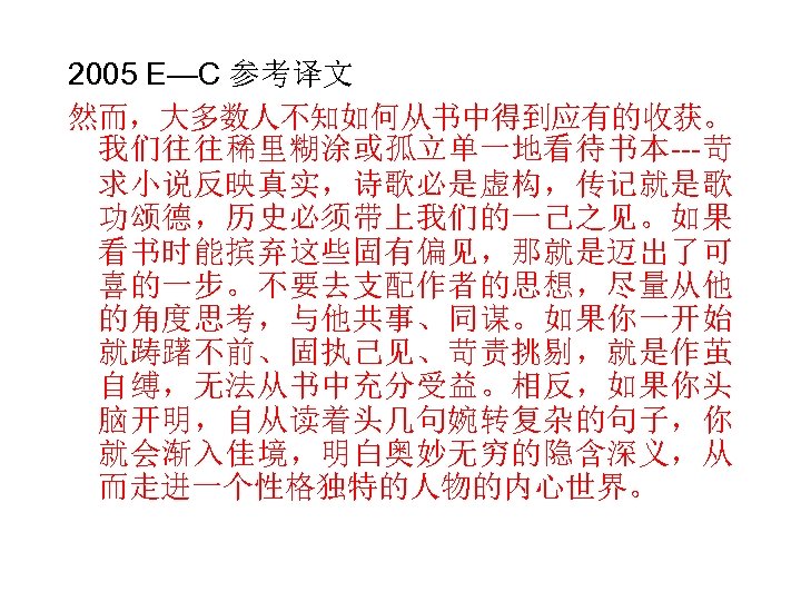 2005 E—C 参考译文 然而，大多数人不知如何从书中得到应有的收获。 我们往往稀里糊涂或孤立单一地看待书本---苛 求小说反映真实，诗歌必是虚构，传记就是歌 功颂德，历史必须带上我们的一己之见。如果 看书时能摈弃这些固有偏见，那就是迈出了可 喜的一步。不要去支配作者的思想，尽量从他 的角度思考，与他共事、同谋。如果你一开始 就踌躇不前、固执己见、苛责挑剔，就是作茧 自缚，无法从书中充分受益。相反，如果你头 脑开明，自从读着头几句婉转复杂的句子，你 就会渐入佳境，明白奥妙无穷的隐含深义，从