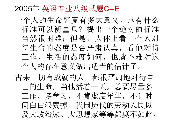 2005年 英语专业八级试题C--E 一个人的生命究竟有多大意义，这有什么 标准可以衡量吗？提出一个绝对的标准 当然很困难；但是，大体上看一个人对 待生命的态度是否严肃认真，看他对待 作、生活的态度如何，也就不难对这 个人的存在意义做出适当的估计了。 古来一切有成就的人，都很严肃地对待自 己的生命，当他活着一天，总要尽量多 作、多学习，不肯虚度年华，不让时 间白白浪费掉。我国历代的劳动人民以 及大政治家、大思想家等等都莫不如此。 