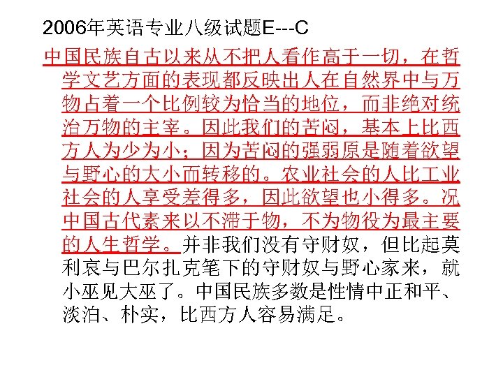 2006年英语专业八级试题E---C 中国民族自古以来从不把人看作高于一切，在哲 学文艺方面的表现都反映出人在自然界中与万 物占着一个比例较为恰当的地位，而非绝对统 治万物的主宰。因此我们的苦闷，基本上比西 方人为少为小；因为苦闷的强弱原是随着欲望 与野心的大小而转移的。农业社会的人比 业 社会的人享受差得多，因此欲望也小得多。况 中国古代素来以不滞于物，不为物役为最主要 的人生哲学。并非我们没有守财奴，但比起莫 利哀与巴尔扎克笔下的守财奴与野心家来，就 小巫见大巫了。中国民族多数是性情中正和平、 淡泊、朴实，比西方人容易满足。