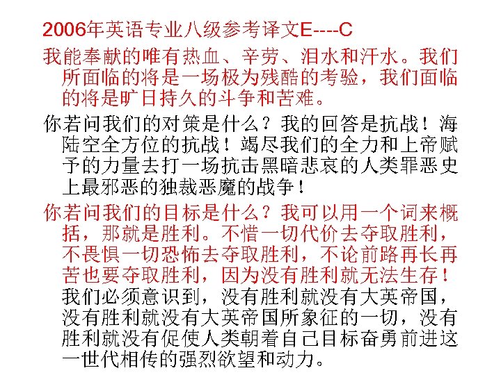 2006年英语专业八级参考译文E----C 我能奉献的唯有热血、辛劳、泪水和汗水。我们 所面临的将是一场极为残酷的考验，我们面临 的将是旷日持久的斗争和苦难。 你若问我们的对策是什么？我的回答是抗战！海 陆空全方位的抗战！竭尽我们的全力和上帝赋 予的力量去打一场抗击黑暗悲哀的人类罪恶史 上最邪恶的独裁恶魔的战争！ 你若问我们的目标是什么？我可以用一个词来概 括，那就是胜利。不惜一切代价去夺取胜利， 不畏惧一切恐怖去夺取胜利，不论前路再长再 苦也要夺取胜利，因为没有胜利就无法生存！ 我们必须意识到，没有胜利就没有大英帝国， 没有胜利就没有大英帝国所象征的一切，没有