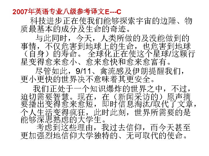 2007年英语专业八级参考译文E---C 科技进步正在使我们能够探索宇宙的边陲、物 质最基本的成分及生命的奇迹。 与此同时，今天，人类所做的及没能做到的 事情，不仅危害到地球上的生命，也危害到地球 （自身）的寿命。 全球化正在使这个星球/这颗行 星变得愈来愈小、愈来愈快和愈来愈富有。 尽管如此，9/11、禽流感及伊朗提醒我们， 更小更快的世界决不意味着其更安全。 我们正处于一个知识爆炸的世界之中，不过， 迫切需要智慧。现在，在（新闻采访的）原声摘 要播出变得愈来愈短，即时信息淘汰/取代了文章， 个人生活变得疯狂，此时此刻，世界所需要的是