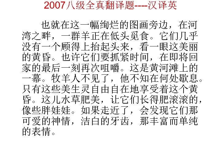 2007八级全真翻译题----汉译英 也就在这一幅绚烂的图画旁边，在河 湾之畔，一群羊正在低头觅食。它们几乎 没有一个顾得上抬起头来，看一眼这美丽 的黄昏。也许它们要抓紧时间，在即将回 家的最后一刻再次咀嚼。这是黄河滩上的 一幕。牧羊人不见了，他不知在何处歇息。 只有这些美生灵自由自在地享受着这个黄 昏。这儿水草肥美，让它们长得肥滚滚的， 像些胖娃娃。如果走近了，会发现它们那 可爱的神情，洁白的牙齿，那丰富而单纯 的表情。 