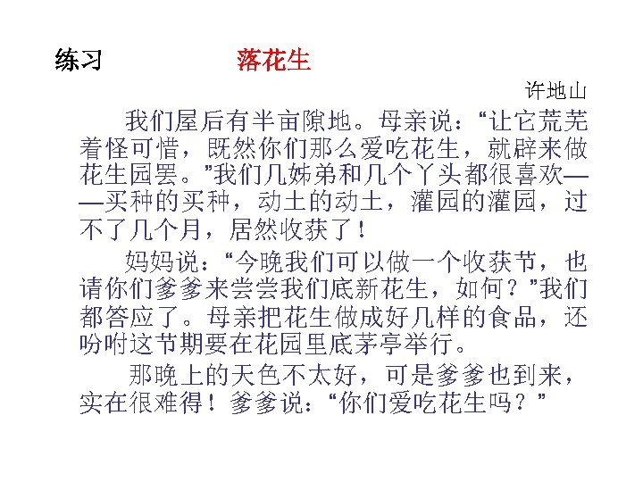 练习 落花生 许地山 我们屋后有半亩隙地。母亲说：“让它荒芜 着怪可惜，既然你们那么爱吃花生，就辟来做 花生园罢。”我们几姊弟和几个丫头都很喜欢— —买种的买种，动土的动土，灌园的灌园，过 不了几个月，居然收获了！ 妈妈说：“今晚我们可以做一个收获节，也 请你们爹爹来尝尝我们底新花生，如何？”我们 都答应了。母亲把花生做成好几样的食品，还 吩咐这节期要在花园里底茅亭举行。 那晚上的天色不太好，可是爹爹也到来， 实在很难得！爹爹说：“你们爱吃花生吗？”