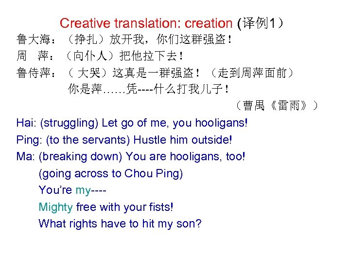 Creative translation: creation (译例1） 鲁大海：（挣扎）放开我，你们这群强盗！ 周 萍：（向仆人）把他拉下去！ 鲁侍萍：（ 大哭）这真是一群强盗！（走到周萍面前） 你是萍……凭----什么打我儿子！ （曹禺《雷雨》） Hai: (struggling) Let