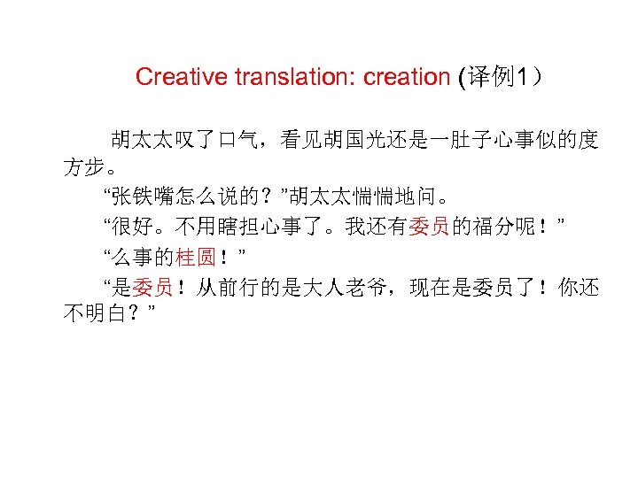  Creative translation: creation (译例1） 胡太太叹了口气，看见胡国光还是一肚子心事似的度 方步。 “张铁嘴怎么说的？”胡太太惴惴地问。 “很好。不用瞎担心事了。我还有委员的福分呢！” “么事的桂圆！” “是委员！从前行的是大人老爷，现在是委员了！你还 不明白？” 