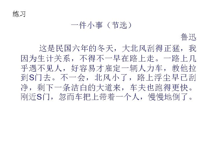 练习 一件小事（节选） 鲁迅 这是民国六年的冬天，大北风刮得正猛，我 因为生计关系，不得不一早在路上走。一路上几 乎遇不见人，好容易才雇定一辆人力车，教他拉 到S门去。不一会，北风小了，路上浮尘早已刮 净，剩下一条洁白的大道来，车夫也跑得更快。 刚近S门，忽而车把上带着一个人，慢慢地倒了。 