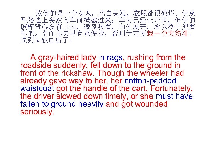  跌倒的是一个女人，花白头发，衣服都很破烂。伊从 马路边上突然向车前横截过来；车夫已经让开道，但伊的 破棉背心没有上扣，微风吹着，向外展开，所以终于兜着 车把。幸而车夫早有点停步，否则伊定要栽一个大筋斗， 跌到头破血出了。 A gray-haired lady in rags, rushing from the