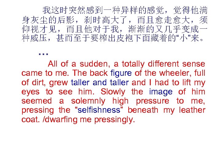 我这时突然感到一种异样的感觉，觉得他满 身灰尘的后影，刹时高大了，而且愈走愈大，须 仰视才见，而且他对于我，渐渐的又几乎变成一 种威压，甚而至于要榨出皮袍下面藏着的“小”来。 … All of a sudden, a totally different sense