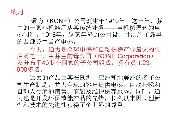 练习 通力（KONE）公司诞生于1910年。这一年，芬 兰的一家小机器厂从其传统业务——电机修理转为电 梯制造。1918年，这家年轻的公司设计并制造了最早 的四部芬兰国产电梯。 今天，通力是全球电梯和自动扶梯产业最大的供 应商之一，由芬兰的母公司（KONE Corporation） 及分布于40多个国家的子公司组成，拥有员 23， 000多名。 通力的产品由其在欧洲、亚洲和北美洲的各子公 司生产制造，并为全球的客户提供电梯、自动扶梯和 自动人行道的销售、安装及维护保养服务。同时，通