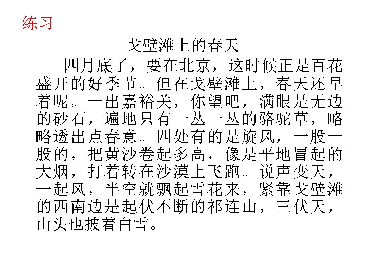 练习 戈壁滩上的春天 四月底了，要在北京，这时候正是百花 盛开的好季节。但在戈壁滩上，春天还早 着呢。一出嘉裕关，你望吧，满眼是无边 的砂石，遍地只有一丛一丛的骆驼草，略 略透出点春意。四处有的是旋风，一股一 股的，把黄沙卷起多高，像是平地冒起的 大烟，打着转在沙漠上飞跑。说声变天， 一起风，半空就飘起雪花来，紧靠戈壁滩 的西南边是起伏不断的祁连山，三伏天， 山头也披着白雪。 