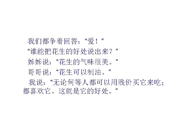  我们都争着回答：“爱！” “谁能把花生的好处说出来？” 姊姊说：“花生的气味很美。” 哥哥说：“花生可以制油。” 我说：“无论何等人都可以用贱价买它来吃； 都喜欢它。这就是它的好处。” 