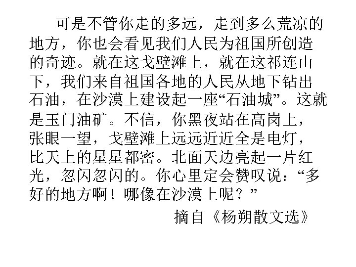 可是不管你走的多远，走到多么荒凉的 地方，你也会看见我们人民为祖国所创造 的奇迹。就在这戈壁滩上，就在这祁连山 下，我们来自祖国各地的人民从地下钻出 石油，在沙漠上建设起一座“石油城”。这就 是玉门油矿。不信，你黑夜站在高岗上， 张眼一望，戈壁滩上远远近近全是电灯， 比天上的星星都密。北面天边亮起一片红 光，忽闪忽闪的。你心里定会赞叹说：“多 好的地方啊！哪像在沙漠上呢？” 摘自《杨朔散文选》 