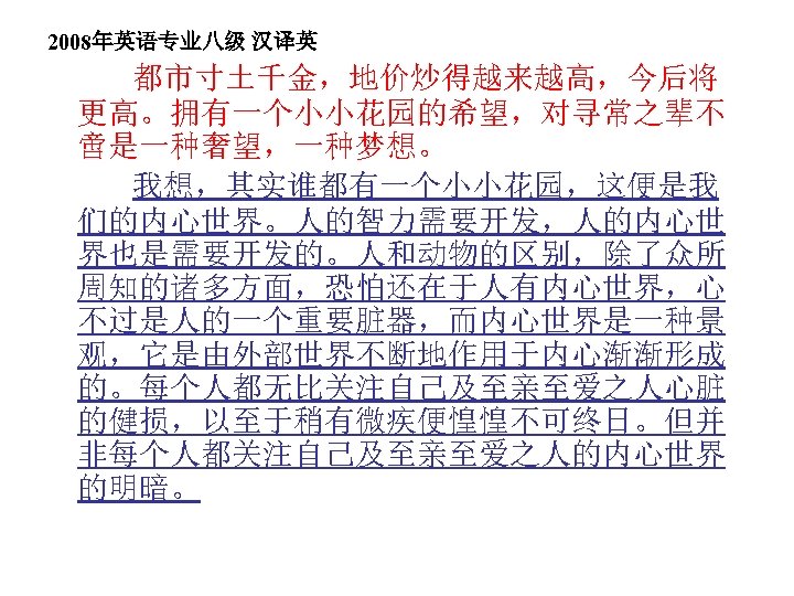 2008年英语专业八级 汉译英 都市寸土千金，地价炒得越来越高，今后将 更高。拥有一个小小花园的希望，对寻常之辈不 啻是一种奢望，一种梦想。 我想，其实谁都有一个小小花园，这便是我 们的内心世界。人的智力需要开发，人的内心世 界也是需要开发的。人和动物的区别，除了众所 周知的诸多方面，恐怕还在于人有内心世界，心 不过是人的一个重要脏器，而内心世界是一种景 观，它是由外部世界不断地作用于内心渐渐形成 的。每个人都无比关注自己及至亲至爱之人心脏 的健损，以至于稍有微疾便惶惶不可终日。但并 非每个人都关注自己及至亲至爱之人的内心世界