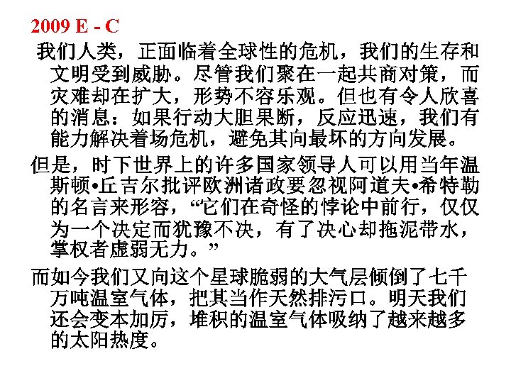 2009 E - C 我们人类，正面临着全球性的危机，我们的生存和 文明受到威胁。尽管我们聚在一起共商对策，而 灾难却在扩大，形势不容乐观。但也有令人欣喜 的消息：如果行动大胆果断，反应迅速，我们有 能力解决着场危机，避免其向最坏的方向发展。 但是，时下世界上的许多国家领导人可以用当年温 斯顿 • 丘吉尔批评欧洲诸政要忽视阿道夫 •
