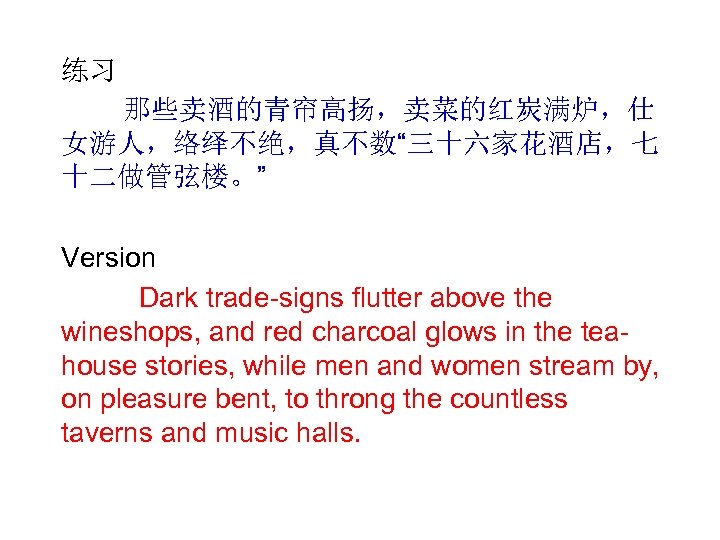 练习 那些卖酒的青帘高扬，卖菜的红炭满炉，仕 女游人，络绎不绝，真不数“三十六家花酒店，七 十二做管弦楼。” Version Dark trade-signs flutter above the wineshops, and red charcoal